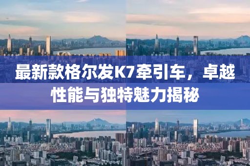 最新款格尔发K7牵引车，卓越性能与独特魅力揭秘