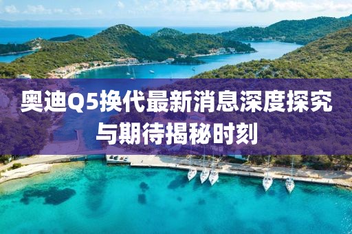奥迪Q5换代最新消息深度探究与期待揭秘时刻