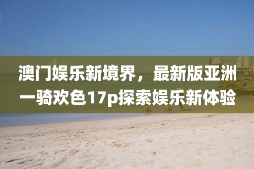 澳门娱乐新境界，最新版亚洲一骑欢色17p探索娱乐新体验