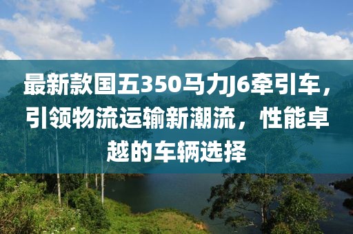 最新款国五350马力J6牵引车，引领物流运输新潮流，性能卓越的车辆选择
