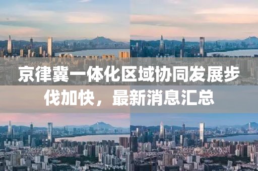 京律冀一体化区域协同发展步伐加快，最新消息汇总