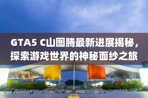 GTA5 C山图腾最新进展揭秘，探索游戏世界的神秘面纱之旅