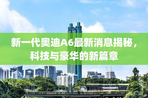 新一代奥迪A6最新消息揭秘，科技与豪华的新篇章