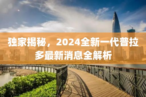 独家揭秘，2024全新一代普拉多最新消息全解析