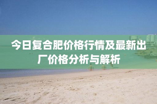 今日复合肥价格行情及最新出厂价格分析与解析