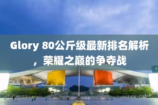 Glory 80公斤级最新排名解析，荣耀之巅的争夺战