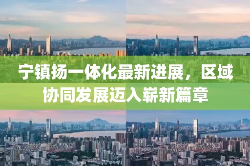 宁镇扬一体化最新进展，区域协同发展迈入崭新篇章