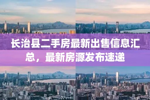 长治县二手房最新出售信息汇总，最新房源发布速递