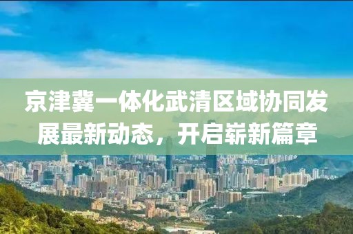 京津冀一体化武清区域协同发展最新动态，开启崭新篇章