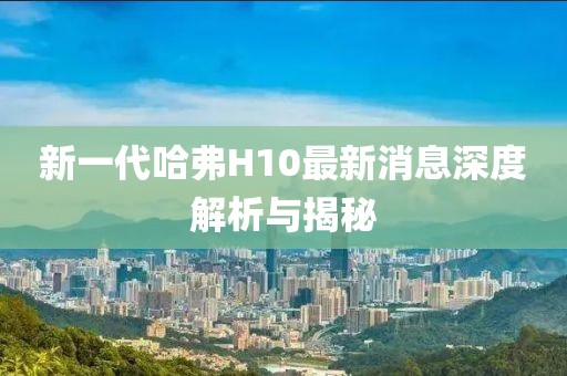 新一代哈弗H10最新消息深度解析与揭秘