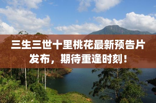 三生三世十里桃花最新预告片发布，期待重逢时刻！