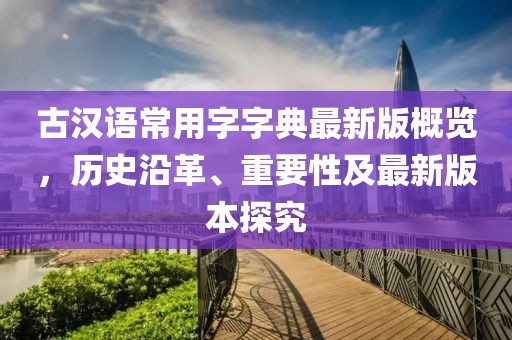 古汉语常用字字典最新版概览，历史沿革、重要性及最新版本探究