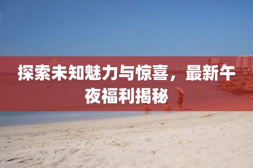 探索未知魅力与惊喜，最新午夜福利揭秘