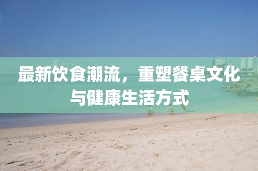最新饮食潮流，重塑餐桌文化与健康生活方式