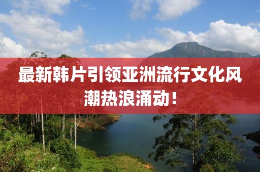 最新韩片引领亚洲流行文化风潮热浪涌动！