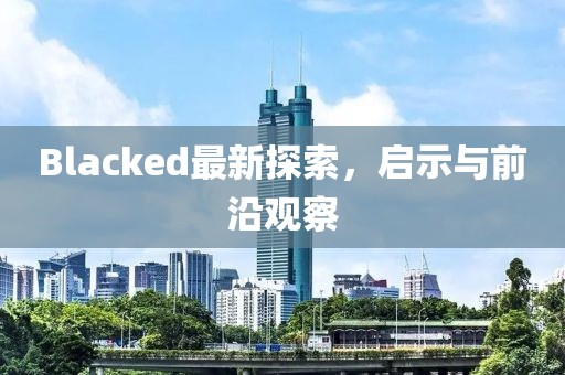 Blacked最新探索，启示与前沿观察