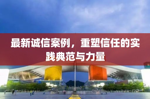 最新诚信案例，重塑信任的实践典范与力量