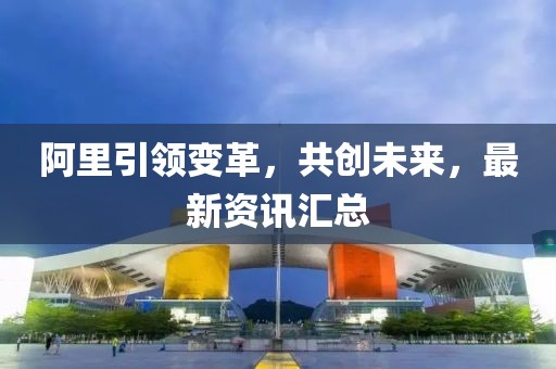 阿里引领变革，共创未来，最新资讯汇总