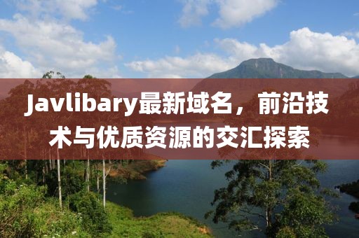 Javlibary最新域名，前沿技术与优质资源的交汇探索
