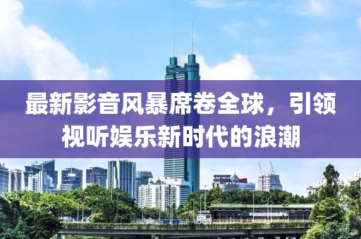 最新影音风暴席卷全球，引领视听娱乐新时代的浪潮