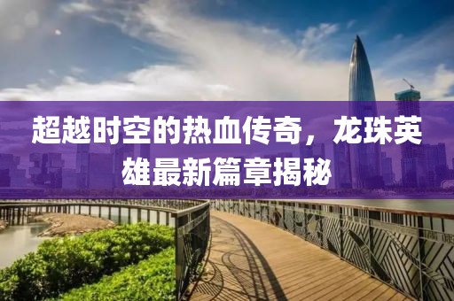 超越时空的热血传奇，龙珠英雄最新篇章揭秘