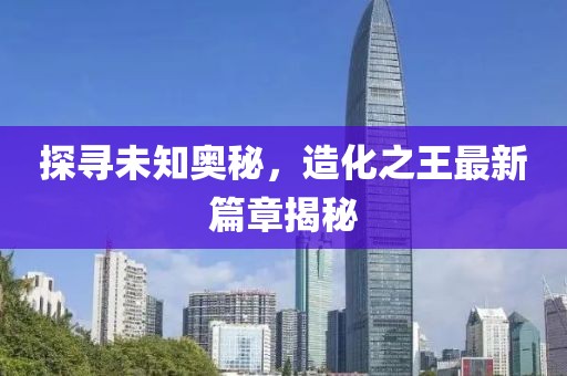 探寻未知奥秘，造化之王最新篇章揭秘