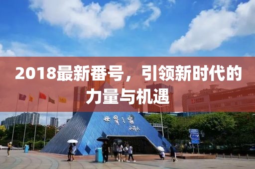 2018最新番号，引领新时代的力量与机遇