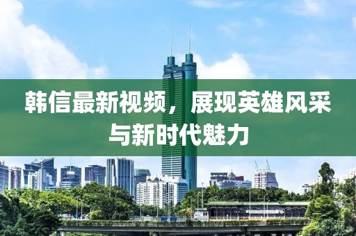 韩信最新视频，展现英雄风采与新时代魅力