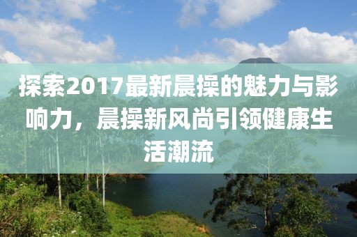 探索2017最新晨操的魅力与影响力，晨操新风尚引领健康生活潮流