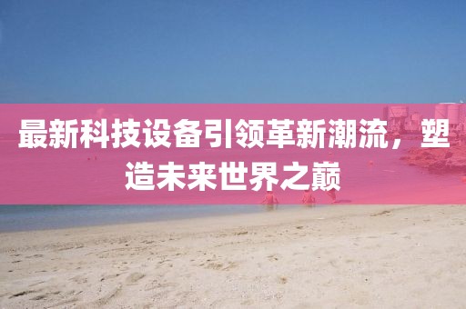 最新科技设备引领革新潮流，塑造未来世界之巅