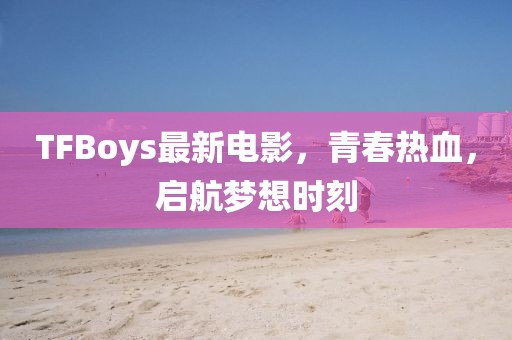 TFBoys最新电影，青春热血，启航梦想时刻