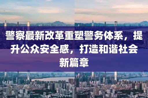 警察最新改革重塑警务体系，提升公众安全感，打造和谐社会新篇章