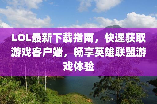 LOL最新下载指南，快速获取游戏客户端，畅享英雄联盟游戏体验