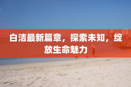 白洁最新篇章，探索未知，绽放生命魅力