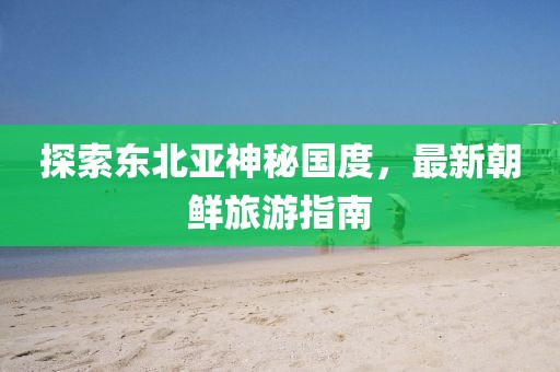 探索东北亚神秘国度，最新朝鲜旅游指南