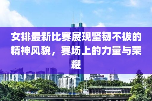 女排最新比赛展现坚韧不拔的精神风貌，赛场上的力量与荣耀
