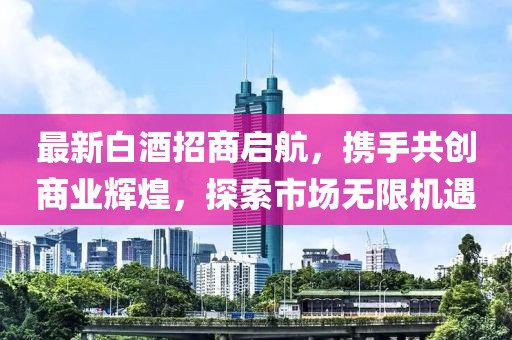 最新白酒招商启航，携手共创商业辉煌，探索市场无限机遇