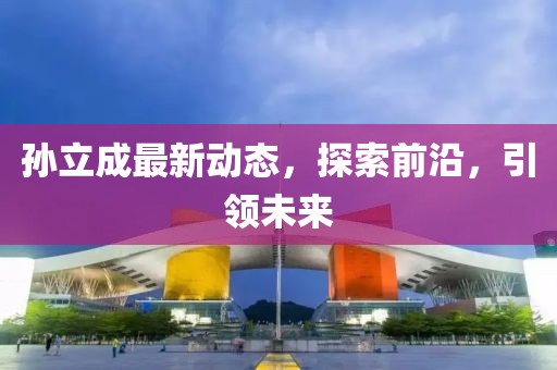 孙立成最新动态，探索前沿，引领未来