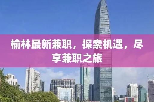 榆林最新兼职，探索机遇，尽享兼职之旅