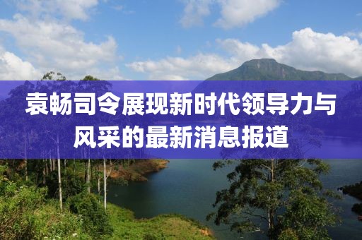 袁畅司令展现新时代领导力与风采的最新消息报道