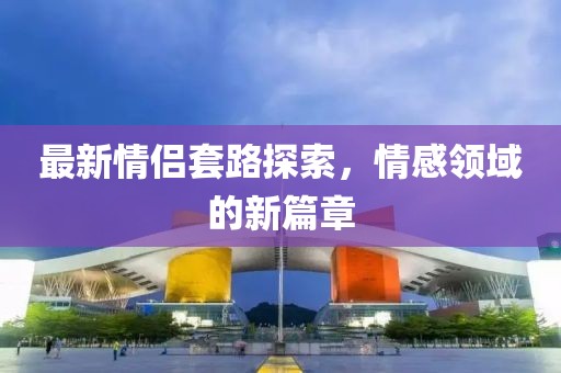 最新情侣套路探索，情感领域的新篇章