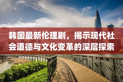 韩国最新伦理剧，揭示现代社会道德与文化变革的深层探索