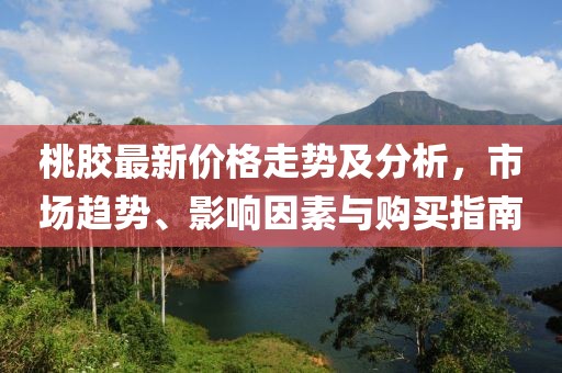 桃胶最新价格走势及分析，市场趋势、影响因素与购买指南