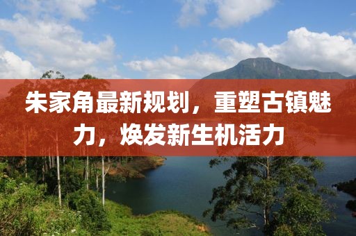 朱家角最新规划，重塑古镇魅力，焕发新生机活力