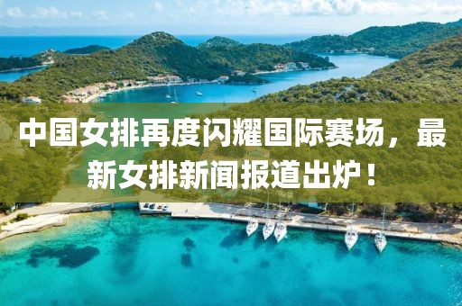 中国女排再度闪耀国际赛场，最新女排新闻报道出炉！