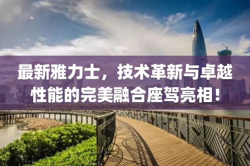 最新雅力士，技术革新与卓越性能的完美融合座驾亮相！