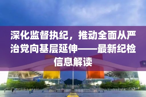 深化监督执纪，推动全面从严治党向基层延伸——最新纪检信息解读
