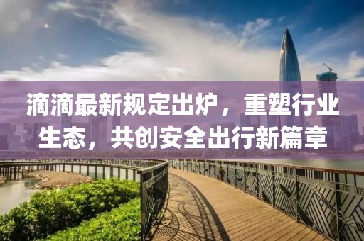 滴滴最新规定出炉，重塑行业生态，共创安全出行新篇章