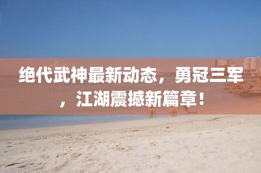 绝代武神最新动态，勇冠三军，江湖震撼新篇章！