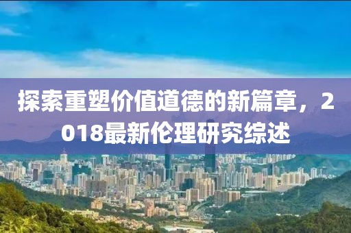 探索重塑价值道德的新篇章，2018最新伦理研究综述